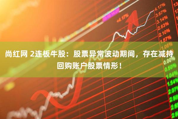 尚红网 2连板牛股：股票异常波动期间，存在减持回购账户股票情形！