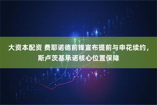 大资本配资 费耶诺德前锋宣布提前与申花续约，斯卢茨基承诺核心位置保障