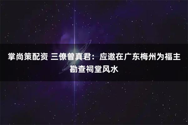 掌尚策配资 三僚曾真君：应邀在广东梅州为福主勘查祠堂风水