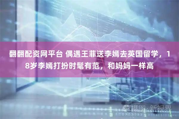 翻翻配资网平台 偶遇王菲送李嫣去英国留学，18岁李嫣打扮时髦有范，和妈妈一样高