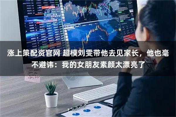 涨上策配资官网 超模刘雯带他去见家长，他也毫不避讳：我的女朋友素颜太漂亮了