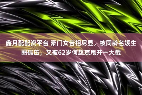 鑫月配配资平台 豪门女苦相尽显，被同龄名媛生图碾压，又被62岁何超琼甩开一大截