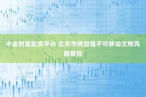 中金财富配资平台 北京市将加强不可移动文物风貌管控