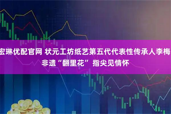 宏琳优配官网 状元工坊纸艺第五代代表性传承人李梅：非遗“翻里花” 指尖见情怀
