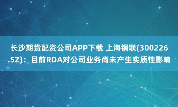 长沙期货配资公司APP下载 上海钢联(300226.SZ)：目前RDA对公司业务尚未产生实质性影响