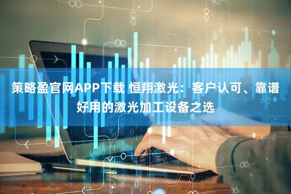 策略盈官网APP下载 恒翔激光：客户认可、靠谱好用的激光加工设备之选