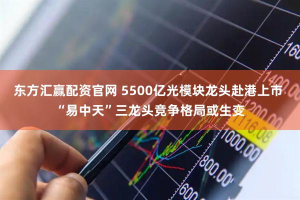 东方汇赢配资官网 5500亿光模块龙头赴港上市 “易中天”三龙头竞争格局或生变
