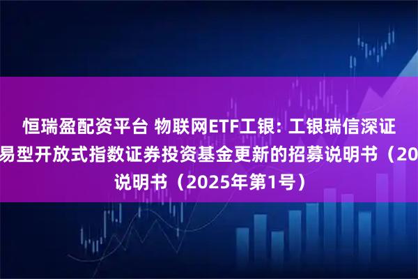 恒瑞盈配资平台 物联网ETF工银: 工银瑞信深证物联网50交易型开放式指数证券投资基金更新的招募说明书（2025年第1号）