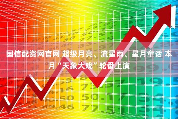 国信配资网官网 超级月亮、流星雨、星月童话 本月“天象大戏”轮番上演