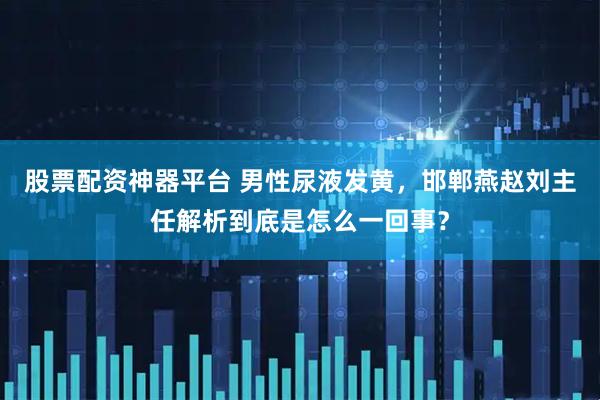 股票配资神器平台 男性尿液发黄，邯郸燕赵刘主任解析到底是怎么一回事？