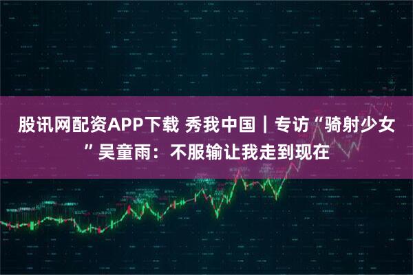 股讯网配资APP下载 秀我中国｜专访“骑射少女”吴童雨：不服输让我走到现在
