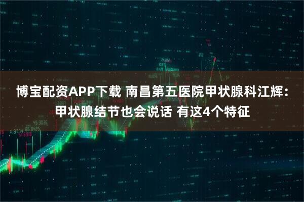 博宝配资APP下载 南昌第五医院甲状腺科江辉：甲状腺结节也会说话 有这4个特征
