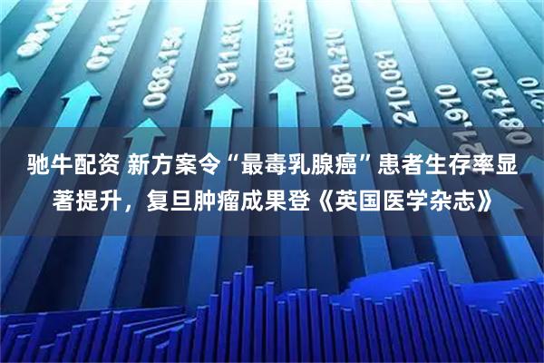 驰牛配资 新方案令“最毒乳腺癌”患者生存率显著提升，复旦肿瘤成果登《英国医学杂志》