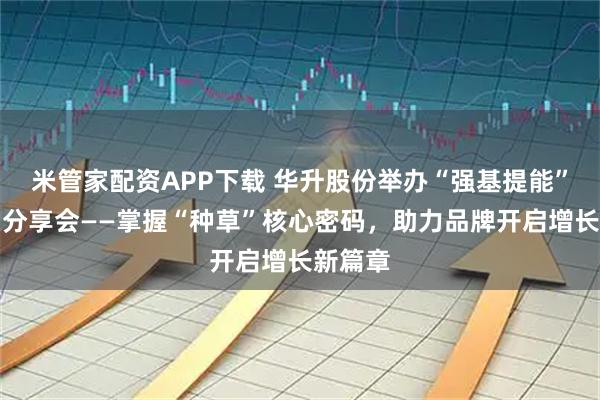 米管家配资APP下载 华升股份举办“强基提能”第六期分享会——掌握“种草”核心密码，助力品牌开启增长新篇章