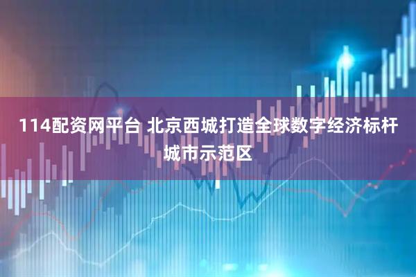 114配资网平台 北京西城打造全球数字经济标杆城市示范区