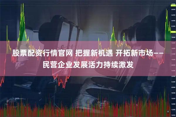 股票配资行情官网 把握新机遇 开拓新市场——民营企业发展活力持续激发