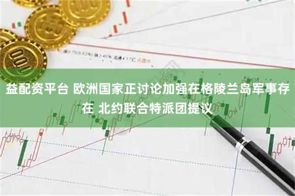 益配资平台 欧洲国家正讨论加强在格陵兰岛军事存在 北约联合特派团提议