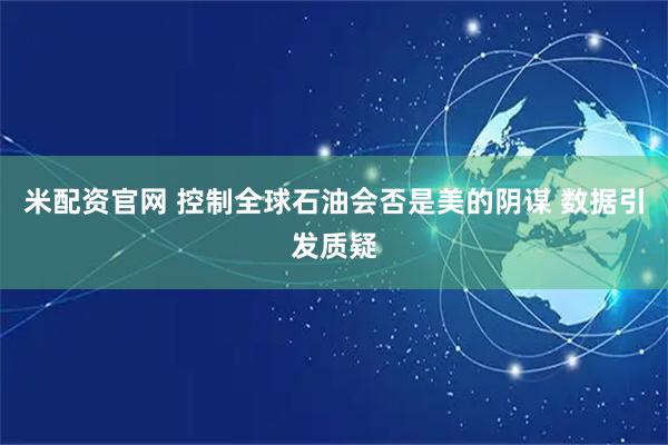米配资官网 控制全球石油会否是美的阴谋 数据引发质疑