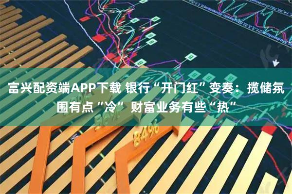 富兴配资端APP下载 银行“开门红”变奏：揽储氛围有点“冷” 财富业务有些“热”