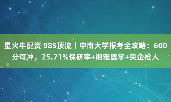 星火牛配资 985顶流｜中南大学报考全攻略：600分可冲，25.71%保研率+湘雅医学+央企抢人