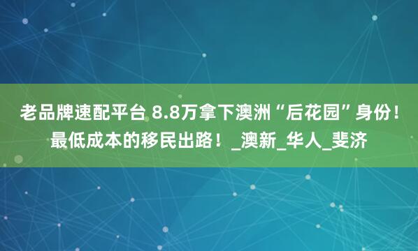 老品牌速配平台 8.8万拿下澳洲“后花园”身份！最低成本的移民出路！_澳新_华人_斐济