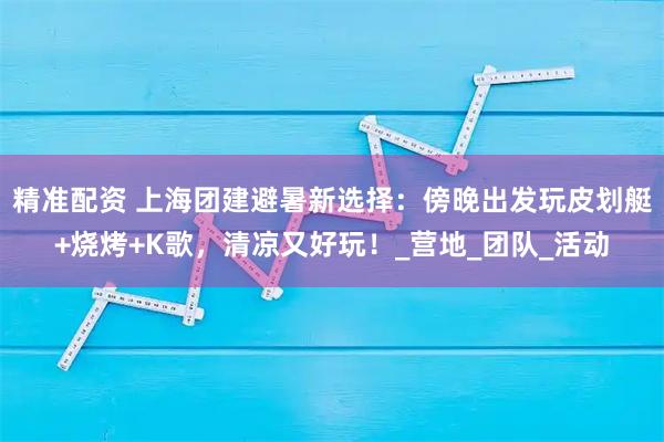精准配资 上海团建避暑新选择：傍晚出发玩皮划艇+烧烤+K歌，清凉又好玩！_营地_团队_活动