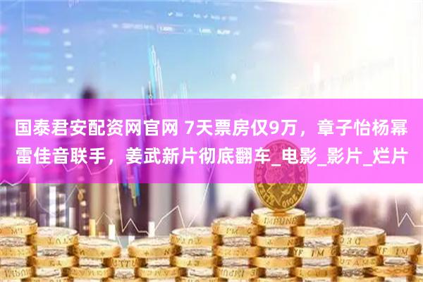 国泰君安配资网官网 7天票房仅9万，章子怡杨幂雷佳音联手，姜武新片彻底翻车_电影_影片_烂片