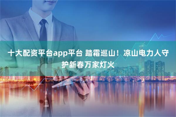 十大配资平台app平台 踏霜巡山！凉山电力人守护新春万家灯火