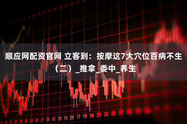 顺应网配资官网 立客到：按摩这7大穴位百病不生（二）_推拿_委中_养生