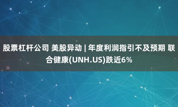 股票杠杆公司 美股异动 | 年度利润指引不及预期 联合健康(UNH.US)跌近6%