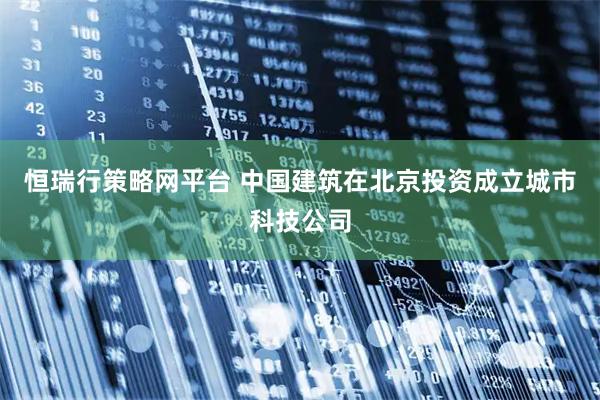 恒瑞行策略网平台 中国建筑在北京投资成立城市科技公司
