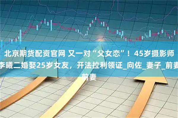 北京期货配资官网 又一对“父女恋”！45岁摄影师李曦二婚娶25岁女友，开法拉利领证_向佐_妻子_前妻