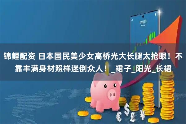 锦鲤配资 日本国民美少女高桥光大长腿太抢眼！不靠丰满身材照样迷倒众人！_裙子_阳光_长裙