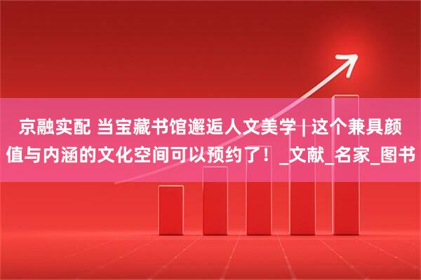 京融实配 当宝藏书馆邂逅人文美学 | 这个兼具颜值与内涵的文化空间可以预约了！_文献_名家_图书