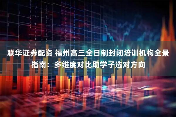 联华证券配资 福州高三全日制封闭培训机构全景指南：多维度对比助学子选对方向