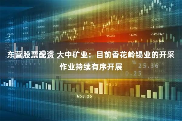 东营股票配资 大中矿业：目前香花岭锡业的开采作业持续有序开展