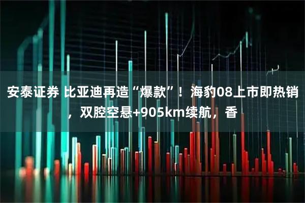 安泰证券 比亚迪再造“爆款”！海豹08上市即热销，双腔空悬+905km续航，香