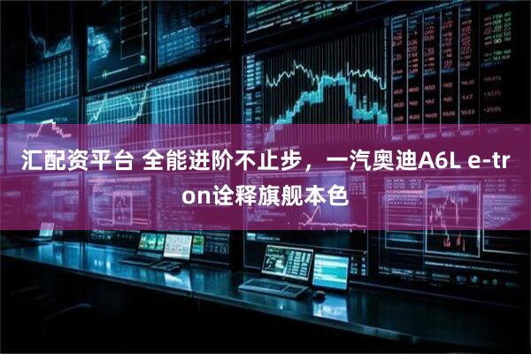 汇配资平台 全能进阶不止步，一汽奥迪A6L e-tron诠释旗舰本色